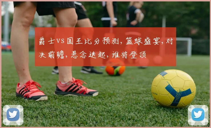 爵士vs国王比分预测,篮球盛宴,对决前瞻,悬念迭起,谁将登顶