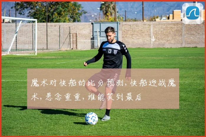 魔术对快船的比分预测,快船迎战魔术,悬念重重,谁能笑到最后